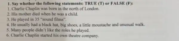 1. Say whether the following statements: TRUE (T) or FALSE (F):
1. Charlie Chaplin was born in the north of London.
2. His mother died when he was a child.
3. He played in 35 "sound films".
4. He usually had a black hat, big shoes, a little moustache and unusual walk.
5. Many people didn't like the roles he played.
6. Charlie Chaplin started his own theatre company.