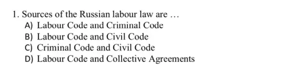 1. Sources of the Russian labour law are __
A) Labour Code and Criminal Code
B) Labour Code and Civil Code
C) Criminal Code and Civil Code
D) Labour Code and Collective Agreements