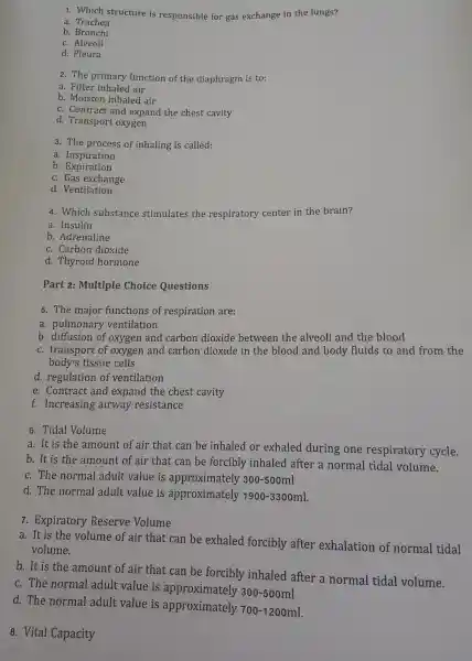 1. Which structure is responsible for gas exchange in the lungs?
a. Trachea
b. Bronchi
c. Alveoli
d.Pleura
2. The primary function of the e diaphragm is to:
a. Filte r inhaled air
b. Moisten inhaled air
c. Contract and expand the chest cavity
d.Transpor t oxygen
3. The process of inhaling is called:
a. Inspiration
b . Expiration
c. Gas exchange
d . Ventilation
4. Which substance stimulate s the respiratory center in the brain?
a. Insulin
b . Adrenaline
c . Carbon dioxide
d . Thyroid hormone
Part 2:Multiple Choice Questions
5. The major functions of respiration are:
a. pulmonary ventilation
b. diffusi on of oxygen and carbon dioxide between the alveoli and the blood
c. transport of oxyger and carbon dioxide in the blood and body fluids to and from the
body's tissue e cells
d regulatio n of ventilation
e. Contract and expand the chest cavity
f.Increasing airway resistance
6. Tidal Volume
a.It is the amount of air that can be inhaled or exhaled during one respiratory cycle.
b. It is the amount of air that can be forcibly inhaled after a normal tidal volume.
c. The normal adult value is approximately 300-500ml
d. The normal adult value is approximately 1900-3300ml
7.Expiratory Reserve Volume
a. It is the volume of air that can be exhaled forcibly after 'exhalation of normal tidal
volume.
b. It is the amount of air that can be forcibly inhaled after a normal tidal volume.
c. The normal adult value is approximately
300-500ml
d. The normal adult value is approximately
700-1200ml
8. Vital Capacity