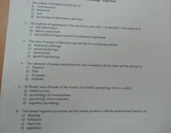 1. The subject of modern psychology is:
a) consciousness
b)behaviour
c) soul
d) psychological phenomena and facts
2. The method of registration of the emotional state with a "lie detector"is the method of:
a) self-observation
b) natural experiment
i) psychophysiological method or laboratory experiment
3. The laws of people's behaviour and activity in social groups studies:
a) medical psychology
b) social psychology
c) personology
d) general psychology
4. The character of human mental activity was connected with the brain and its activity by:
a) Decartes
b) Plato
c) Avicenna
d) Aristotle
5. W.Wundt was a founder of the branch of scientific psychology which is called:
a) behaviourism
b) psychology of consciousness
c) psychology of unconscious
d) cognitive psychology
6. The mental cognitive processes are the mental processes with the predominant function of:
a) thinking
b) reflection
c)reactivity
d) regulation