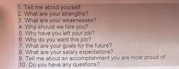 1. Tell me about yourself
2. What are your ?
3. What are your weaknesses?
4. Why should we hire you?
5. Why have you left your job?
6. Why do you want this job?
7. What are your goals for the future?
8. What are your salary expectations?
9. Tell me about an accomplishment you are most proud of
10. Do you have any questions?