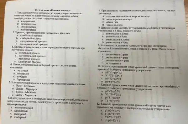 1. Tepwogwwannyeckne nponecess, so
napaserpos coerominus; manaerase, objects,
Temmeparypa wIII SHIPOIING -
B
C
JIanJICHMH:
B. H306apristi nponece
C. W3OTepsurvecoxilli npouece
3. Ilpouece wswenems cocroswist
nocrosmom obseme:
A. H30xoperbtil inpouece
C. H306aphisif nponece
D. azuabarmadi npouece
Ha zuarpaMMe,
Ha3blBacTCs:
A. H30xopolt
B
C. H306apoit
D
5. H3 rasax OTHEBIBACTCN 3akoHOM.
A. 50.18-Mypuorra
B. Hoina -
C. boiting-Mapuorra
D. Baitus-Mopuarra
6. B sosiyunHow macoce nepekpsum Baxothoe orseperme it 6MCTPO CHAITH
B
B
D
7. Ilpu K30X0pHow Harpesamm Tak kak
C
D. THCHO MOnexyn
8. Jannenne asora Maccoli 2 pasa, a remmeparypa
, Torna ero o6sem;
paza
pa3
C. yMenbununca B 2 pa3a
pas
a6comornoli resmeparypst B 2 pa3a H o61.CMã B 2 paza? Macca raza He
pa3a
pa3a
C. yMenhumrica B4 pa3a
D. HC H3MCHITCS
A.
p1ast V1=p2ast V2
B. V1ast T2=V2ast T1
C. p1ast T2=p2ast T1
D.
p1/V1=p2/V2
11. Kakoe wa ripweenenthix Mike ypasseswill coomercrmyer visobapsony
npoueccy? Bst6epure impaskits.NOC
A. p1/V2=p2/V1
B. V1/T1=V2/T2
C. p1/T1=p2/T2
D. T1/p1=p2/T2
repurveckony nponeccy? BufóepHre
A. p1/p2=V2/V1
B. pl/p2=T1/T2
C.
V1/V2=T1/T2
D. p1/p2=T2/V1