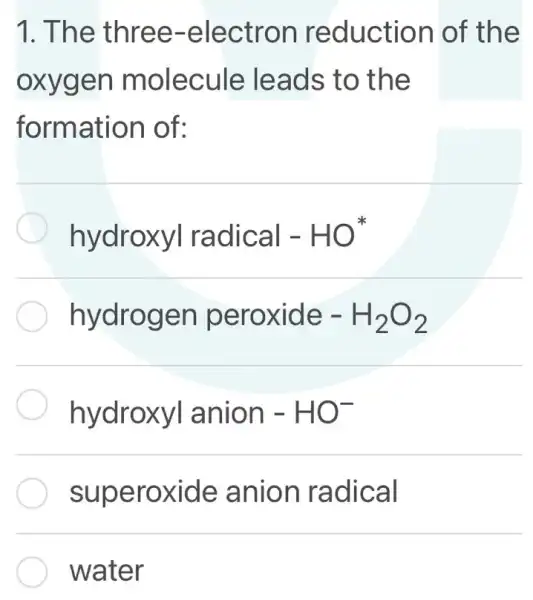 1. The three -electron reduction of the
oxygen molecule leads to the
formation of:
hydroxyl radical - HO
hydrogen peroxide - H_(2)O_(2)
hydroxyl I anion -HO^-
superoxide anion radical
water