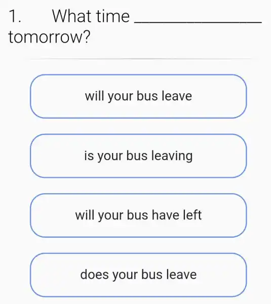 1. . What time __
tomorrow?
will your bus leave
is your bus leaving
will your bus have left
does your bus leave