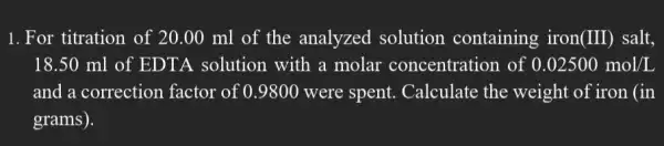 1. For titration of 20.00 ml of the analyzed solution containing iron(III)salt,
18.50 ml of EDTA solution with a molar concentration of 0.02500mol/L
and a correction factor of 0.9800 were spent . Calculate the weight of iron (in
grams).