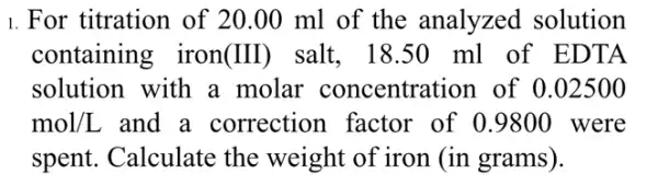 1. For titration of 20.00 ml of the analyzed solution
containing iron (III) salt. 18.50 ml of EDTA
solution with a molar concentration of 0.02500
mol/L and a correction I factor of 0.9800 were
spent. Calculate the weight of iron (in grams).