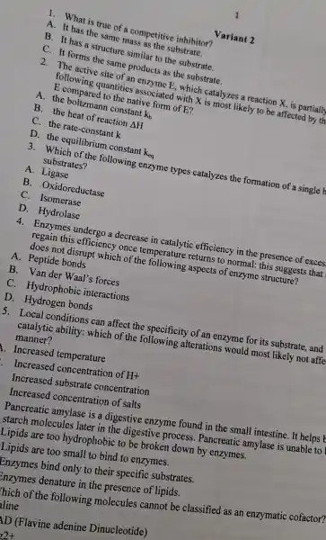 1. What is true of a competitive inhibitor?
A. It has the same mass as the substrate.
B. It has a structure similar to the substrate.
C. It forms the same products as the substrate.
2. The active site of an enzyme E, which catalyzes a reaction X, is partially
following quantities associated with X is most likely to be affected by th
E compared to the native form of E?
A. the constant
k_(b)
B. the heat of reaction
Delta H
C. the rate-constant k
D. the equilibrium constant
k_(eq)
3. Which of the following enzyme types catalyzes the formation of a single b
substrates?
A. Ligase
B - Oxidoreductase
C. Isomerase
D. Hydrolase
4. Enzymes undergo a decrease in efficiency in the presence of exces
regain this efficiency once temperature returns to normal this suggests that
does not disrupt which of the following aspects of enzyme structure?
A. Peptide bonds
B. Van der Waal's forces
C. Hydrophobic interactions
D. Hydrogen bonds
5. Local conditions can affect the specificity of an enzyme for its substrate, and
catalytic ability :which of the alterations would most likely not affe
manner?
A. Increased temperature
Increased concentration of H+
Increased substrate concentration
Increased concentration of salts
Pancreatic amylase is a digestive enzyme found in the small intestine. It helps
starch molecules later in the digestive process . Pancreatic amylase is unable to
Lipids are too hydrophobic to be broken down by enzymes.
Lipids are too small to bind to enzymes.
Enzymes bind only to their specific substrates.
Enzymes denature in the presence of lipids.
hich of the following molecules cannot be classified as an enzymatic cofactor?
line
AD (Flavine adenine Dinucleotide)
Variant 2