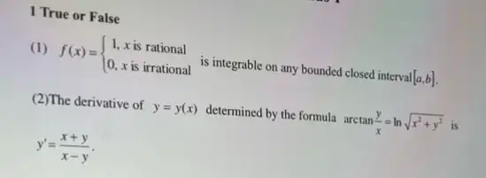 1 True or False
(1) f(x)= ) 1,xis rational 0,xis irrational  is integrable on any bounded closed interval [a,b]
(2)The derivative of y=y(x) determined by the formula arctan(y)/(x)=lnsqrt (x^2+y^2) is
y'=(x+y)/(x-y)