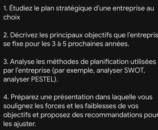 1. Étudiez le plan stratégique d'une entreprise au
choix
2. Décrivez les principaux objectifs que l'entrepris
se fixe pour les 3 à 5 prochaines années.
3. Analyse les méthodes de planification utilisées
par l'entreprise (par exemple , analyser SWOT,
analyser PESTEL).
4. Préparez une présentation dans laquelle vous
soulignez les forces et les faiblesses de VOS
objectifs et proposez des recommandations pour
les ajuster.