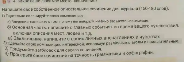 1) TujaTenbHO cnnaHupy're CBOIO KOMno3nLluto.
a) BBegeHue: Hanuuure 0 TOM, no4eMy Bb Bblópann nMeHHO 3TO MeCTO Ha3HaYeHMA.
6) OCHOBHaR YaCTb:Hannuute o ThaBHbIX CO6bITURI BO BpeMA Balllero nytelllecTBuA,
BKIIO4aR onucaHus
B) 3aKnroy eHMe: Hanvulure o CBOHK nuuHblx BneyarneHuax v 4yBCTBaX.
4. Kakoe Ballle niobnmoe MecTO Ha3Ha4eHua?
Hanuulute cBoe CO6CTBeHHOe onucarenbHoe counHeHne Ang xypHana ( 150-180 CHOB).
2) Chenaúte CBOHO KOMITO3ULINIC nHrepecHovi, ncrionb3ys pasnuultble rnaronbl npunaraTenbHble.
3) TipuAyMaute 3aronoBok Ana CBoero co4nHeHuA.
4) TipoBepbre CBOe counHeHue Ha TO4HOCTE rpamMaTukn n opporpapun.