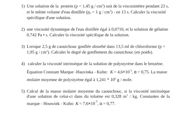 1) Une solution de la protein (p=1,45g/cm^3) suit de la viscosimètre pendant 23 s,
et le même volume d'eau distillée (p_(0)=1g/cm^3)-en13s. Calculer la viscosité
spécifique d'une solution.
2) une viscosité dynamique de l'eau distillée égal à 0,0710, et la solution de gélatine
0,742Pacdot s Calculer la viscosité spécifique de la solution.
3) Lorsque 2,5 g de caoutchouc gonflée absorbé dans 13,5 ml de chloroforme (p=
1,95g/cm^3) ). Calculer le degré de gonflement du caoutchouc (en poids).
4) calculer la viscosité intrinsèque de la solution de polystyrène dans le benzène.
Equation Constant Marque -Hauvinka - Kuhn: K=4,6times 10^-4,a=0,75 La masse
molaire moyenne de polystyrène égal à 1,241ast 10^6g/mole.
5) Calcul de la masse molaire moyenne du caoutchouc, si la viscosité intrinsèque
d'une solution de celui-ci dans du toluène est 0,328m^3/kg Constantes de la
marque - Houwink - Kuhn: K=7,6times 10^-3,a=0,77