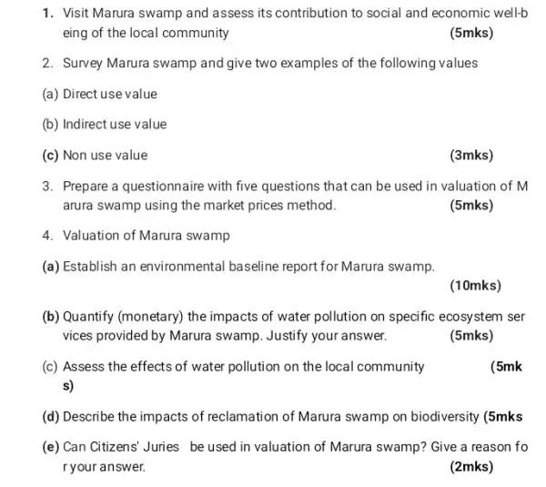 1. Visit Marura swamp and assess its contribution to social and economic well-b
eing of the local community
(5mks)
2. Survey Marura swamp and give two examples of the following values
(a) Direct use value
(b) Indirect use value
(c) Non use value
(3mks)
3. Prepare a questionnaire with five questions that can be used in valuation of M
arura swamp using the market prices method.
(5mks)
4. Valuation of Marura swamp
(a) Establish an environmental baseline report for Marura swamp.
(10mks)
(b) Quantify (monetary) the impacts of water pollution on specific ecosystem ser
vices provided by Marura swamp. Justify your answer.
(5mks)
(c) Assess the effects of water pollution on the local community
s)
(5mk
(d) Describe the impacts of reclamation of Marura swamp on biodiversity (5mks
(e) Can Citizens' Juries be used in valuation of Marura swamp? Give a reason fo
r your answer.
(2mks)