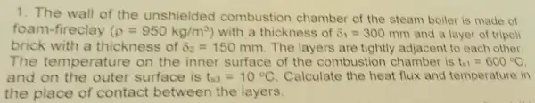 1. The wall of the unshielded combustion chamber of the steam boiler is made of
foam-fireclay (rho =950kg/m^3) with a thickness of delta _(1)=300 mm and a layer of tripoli
brick with a thickness of delta _(2)=150mm The layers are tightly adjacent to each other.
The temperature on the inner surface of the combustion chamber is t_(s1)=600^circ C
and on the outer surface is t_(s3)=10^circ C Calculate the heat flux and temperature in
the place of contact between the layers.