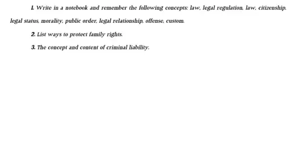 1. Write in a notebook and remember the following concepts: law, legal regulation, law, citizenship
legal status, morality, public order, legal relationship, offense custom.
2. List ways to protect family rights.
3. The concept and content of criminal liability.