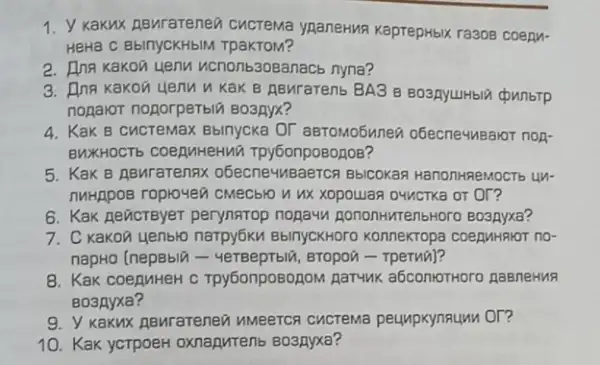 1. Y Kakux RBMrarenea CUCTeMa ypaneHMA KaprepHbik ra308 coepy.
HeHā C BblnycKHbIM TpaKTOM?
2. Inn Kakon yenu ucnonb3osanacb nyna?
3. Inn Kakon yenu u Kak B RBMraTenb BA3 B BO3RYUHbII chunbrp
nonavor nogorperbili BO3RYX?
4. KaK B cucremax Bbinycka OT aBTOMOGMnez obecne4usaror non-
BUXHOCT6 CORRIMHEHW?Tpy6onpoBogoB?
5. KaK B ABurarennx obecne4MBaeTCR BbICOKa?HanonHReMOCTb UM-
THHRDOE ropro-4e0 CMECblO or or?
6. Kak Aeñcreyer perynatop nopayn gononHMTenbHoro Boapyxa?
7. C Kakon yenbro narpy6ku BbinycKHOTO Konnekropa coepuHRIOT no-
napHo (nepBbli Bropon - Tperua)?
8. KaK coeguHeH c Tpy6onposozoM Aar-uk a5contoTHoro RaBneHNR
Bo3Ayxa?
9. Y KaKux ABMrareneo peunpkynaunu Or?
10. Kak ycTpoeH oxnaputenb Boanyxa?