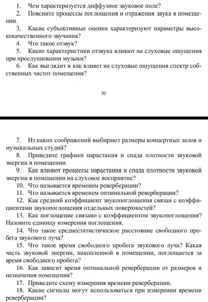 1. YeM xapakrepH3yercs 3ByKOBOe noJIe?
2. IloscHure HOT MOIIICHUSI H orparkeHua 3ByKa B HoMellle-
HUW.
3. Kakne cyobekTHBHbIC oueHKH xapakrepH3yror napaMeTpbl BbICO-
KOKa-YeCTBeHHOTO 3By4AHHS?
4. "Yro Takoe OT3ByK?
5. KakHe xapakrepucTHKH OT3ByKa BJIMSIHOT Hà . CJTYXOBbIe omymeHHS
npn TIPOCITYIII BaHHH My3bIKH?
6. Kak BbITUINIIHT H KaK BJIHAeT Ha . CJIYXOBbIC OHYMOHHSI CHEKTP coố-
CTBeHHbIX YaCTO1 HOMeIHeHHS?
7. U3 KaKHx cooópaxeHHủ BbIGHpaIOT pa3Mepbl KOHILepTHbIX 3a.TOB
My3bIKaJIbHbIX CTY LUH?
8. IIpHBenure rpadpuku HapacTaHHSI H cmazia moTHOCTH 3ByKOBOM
3HeprHH B HOMeIHeHHH.
9. Kak BJHJIOT mporreccbl HapacTaHust H
9HeprHH B HOMeIIIeHHH Ha CJTYXOBOC BOCTIPHSITHe?
10. 4ro Ha3bIBaeTC A BpeMeHeM
11. 4ro Ha3blBaerca OIITHMaJIbHOÙ peBepóeparunn?
12. Kak cpenHuỳ ( 3ByKoIIorJI OIIIeHKSI CBq3aH
IIHeHTaMH 3ByKorror JIOIII eHMS [ OT JIeJIbHbIX noBepxHocTe#?
13. Kak HOT JIOIIIe HHC CBđ3aHO c KO3QQUIIHEHTOM 3ByKonor JIOII(eH114?
Ha3OBHTe e11MHHIIy H3MepeHHS
14. 4To Takoe cpenHecTaTHCTHYeCKO paccToslHHe CBOOOJIHOTO IIPO-
Gera 3ByKOBOTO JIyua?
15. Yro Takoe BpeMit CB060JHOTO mpo6era 3ByKOBOTO Jiyya? Kakas
YaCTb 3ByKOBOH 3Heprnu . HaKOTUTeHHOL B IIOMemeHun , normonraerca 3a
BpeMsi CB0607HOTO Ilpo6era?
16. KaK 3aBHCHT BpeM OITTHMaJIbHOH peBep6epanuH or pa3MepoB H
Ha3HaYeHHS I IIOMeIIIeHHS?
17. IIpuBenur e cxemy H3MepeHHS peBepóepalluH.
18. Kakue CHTHaJIbI MOTYT HCHOJIb30BaTbCs IIPH H3MepeHun BpeMeHH
peBepōepauun?