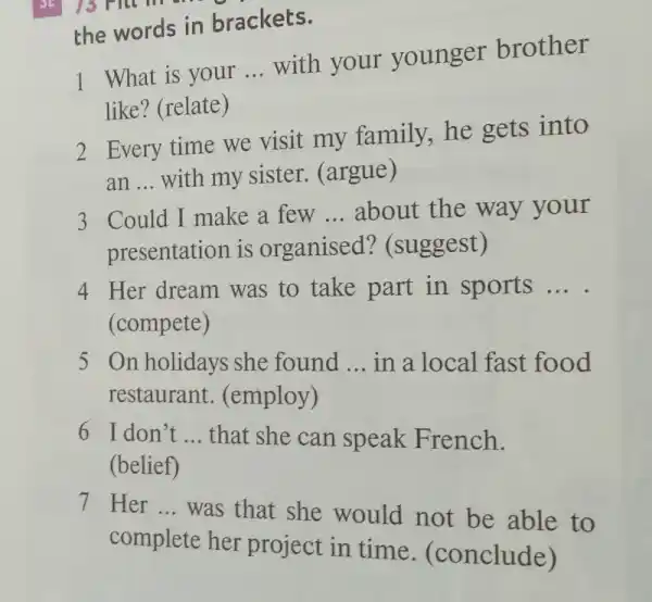 1 What is your __
with your younger brother
like? (relate)
2 Every time we visit my family he gets into
an __ with my sister.(argue)
3 Could I make a few __ about the way your
presentation is organised?(suggest)
4 Her dream was to take part in sports __
(compete)
5 On holidays she found __ in a local fast food
restaurant . (employ)
6 I don't __ that she can speak French.
(belief)
7 Her __
was that she would not be able to
complete her project in time (conclude)
the words in brackets.