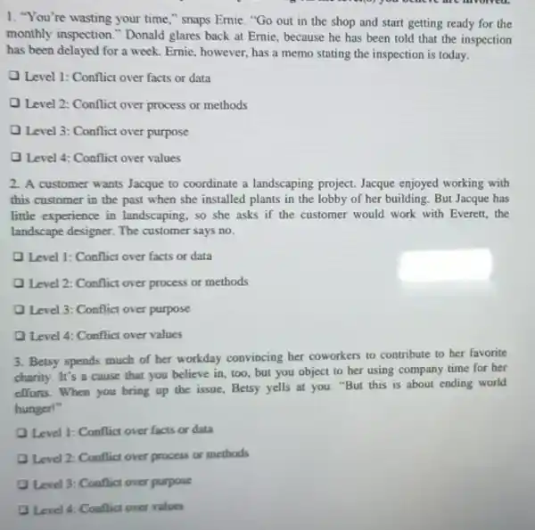 1. "You're wasting your time," snaps Emie. "Go out in the shop and start getting ready for the
monthly inspection."Donald glares back at Ernie, because he has been told that the inspection
has been delayed for a week. Emie, however.has a memo stating the inspection is today.
Level 1: Conflict over facts or data
Level 2: Conflict over process or methods
Level 3: Conflict over purpose
D Level 4: Conflict over values
2. A customer wants Jacque to coordinate a landscaping project. Jacque enjoyed working with
this customer in the past when she installed plants in the lobby of her building. But Jacque has
little experience in landscaping, so she asks if the customer would work with Everett, the
landscape designer. The customer says no.
Level 1: Conflict over facts or data
D Level 2: Conflict over process or methods
Q Level 3: Conflict over purpose
D Level 4: Conflict over values
3. Betsy spends much of her workday convincing her coworkers to contribute to her favorite
charity. It's a cause that you believe in too, but you object to her using company time for her
efforts. When you bring up the issue, Betsy yells at you: "But this is about ending world
hunger!"
Q Level 1: Conflict over facts or data
Q Level 2: Conflict over process or methods
Level 3: Conflict over purpose
Level 4: Conflict over values