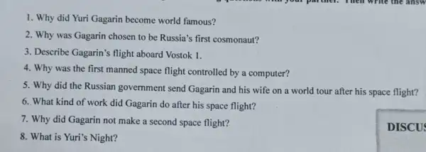 1. Why did Yuri Gagarin become world famous?
2. Why was Gagarin chosen to be Russia's first cosmonaut?
3. Describe Gagarin's flight aboard Vostok 1.
4. Why was the first manned space flight controlled by a computer?
5. Why did the Russian government send Gagarin and his wife on a world tour after his space flight?
6. What kind of work did Gagarin do after his space flight?
7. Why did Gagarin not make a second space flight?
8. What is Yuri's Night?