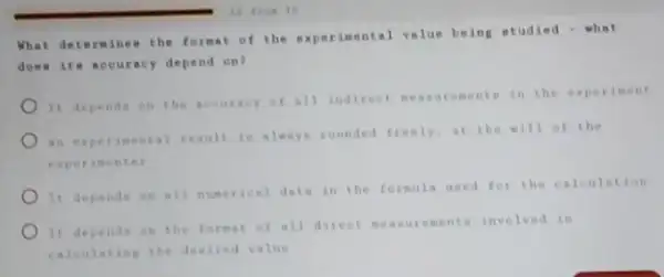 10 from 10
What determinem the format of the experimental volue being studied - what
does its accu racy depend on?
It depends on the accuracy of all indirect enenta in the experiment
an expe rimental result is always rounded freely,at the will of the
experin enter
It depende on all numerical data in the formula used for the calculation
It depends on the format of all direct measurements involved in
calculating the desired value