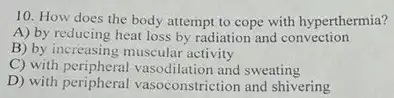 10. How does the body attempt to cope with hyperthermia?
A) by reducing heat loss by radiation and convection
B) by increasing muscular activity
C) with peripheral vasodilation and sweating
D) with peripheral vasoconstriction and shivering