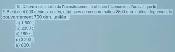 10. Déterminez la taille de l'investissement brut dans l'économie si l'on sait que le
PIB est de 4000 deniers. unités, dépenses de consommation 250 den. unités, dépenses du
gouvernement 700 den unités:
a) 1500 ;
6) 2300 ;
c) 1800 :
d) 3200 ;
e) 800 .