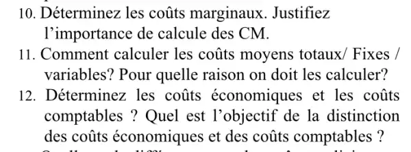 10. Déterminez les coũts marginaux . Justifiez
I'importance de calcule des CM.
11. Comment calculer les coũts moyens totaux/Fixes ,
variables? Pour quelle raison on doit les calculer?
12. Déterminez : les coũts économiques et les coũts
comptables ? Quel est l'objectif de la distinction
des coũts économiques et des coũts comptables?