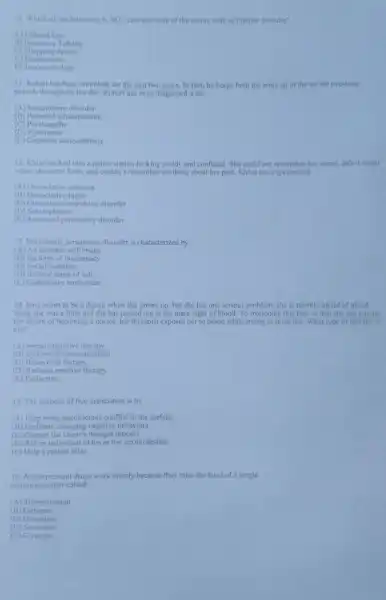 10. Which of the following is NOT characteristic of the manic state of bipolar disorder?
A) Inflated Ego
B) Excessive Talking
C) Shopping Sprees
D) Fearlessness
E) Too much sleep
11. Robert has been immobile for the past two years. In fact, he keeps both his arms up in the air for two-hour
periods throughout the day. Robert has been diagnosed with:
(A) Somatoform disorder
(B)schizophrenia
(C) Psychopathy
(D)Pyromania
(E) Catatonic schizophrenia
12. Khloe walked into a police station looking untidy and confused. She could not remember her name, didn't recall
where she came from and couldn't remember anything about her past.Khloc has experienced:
(A) Dissociative amnesia
(B) Dissociative fugue
(C)-compulsive disorder
(D) Schizophrenia
(E)personality disorder
13. Narcissistic personality disorder is characterized by:
(A) An unstable self -image
(B) Feelings of inadequacy
(C) Social isolation
(D) Inflated sense of self
(E) Compulsive tendencies
14. Jana wants to be a doctor when she grows up, but she has one serious problem; she is terribly afraid of blood.
Since she was a little girl she has passed out at the mere sight of blood To overcome this fear so that she can pursue
her dream of becoming a doctor, her therapist exposes her to blood while trying to relax her. What type of therapy is
this?
(A) Social-cognitive therapy
(B)esensitization
(C) Behavioral therapy
(D) Rational emotive therapy
(E) Extinction
15. The purpose of free association is to:
(A) Help bring unconscious conflict to the surface
(B) Facilitate changing negative behaviors
(C) Change the client's thought process
(D) Rid an individual of his or her sexual desires
(E) Help a patient relax
16. Antidepressant drugs work mainly because they raise the level of a single
neurotransmitter called:
(A) Thyreotrophin
(B)Estrogen
(C) Histamine
(D)Serotonin
(E) Glycogen