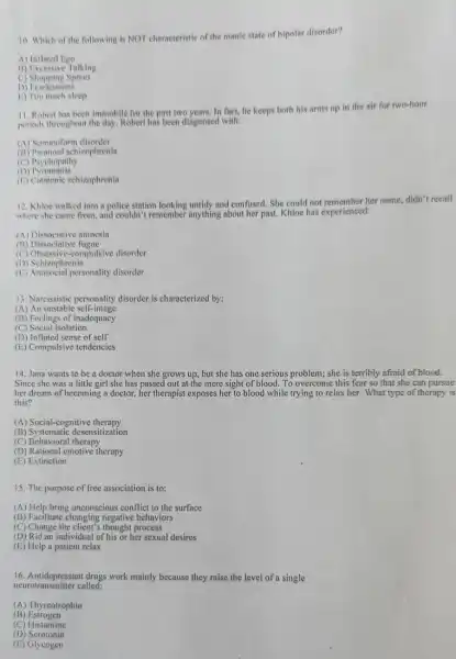 10. Which of the following is NOT characteristic of the manic state of bipolar disorder?
A) Inflated Ego
13) Excessive Talking
c)Shopping Sprees
D) Fearleseness
1:) Too much sleep
11. Roberthas been immobile for the past two years. In fact, he keeps both his arms up in the air for two-hour
periods throughout the day Robert has been diagnosed with:
(A) Somatoform disorder
(B) Paranoid schizophrenin
(C) Psychopathy
(D)Pyromania
(15) Catatonic schizophrenin
12. Khloe walked into a police station and confused. She could not remember her name, didn't recall
where she came from and couldn't remember anything about her past Khloe has experienced:
(A) Dissociative amnesia
(B) Dissociative fugue
(C) Obsessive-compulsive disorder
(D) Schizophrenia
(1:) Antisocial personality disorder
13. Narcissistic personality disorder is characterized by:
(A) An unstable self-image
(B) Feelings of inadequacy
(C) Social isolation
(D) Inflated sense of self
(E) Compulsive tendencies
14. Jana wants to be a doctor when she grows up, but she has one serious problem; she is terribly afraid of blood.
Since she was a little girl she has passed out at the mere sight of blood. To overcome this fear so that she can pursue
her dream of becoming a doctor, her therapist exposes her to blood while trying to relax her. What type of therapy is
this?
(A) Social-cognitive therapy
(B) Systematic desensitization
(C) Behavioral therapy
(D) Rational emotive therapy
(E) Extinction
15. The purpose of free association is to:
(A) Help bring unconscious conflict to the surface
(B) Facilitate negative behaviors
(C) Change the process
(D) Rid an individual of his or her sexual desires
(E) Help a patient relax
16. Antidepressant drugs work mainly because they raise the level of a single
neurotransmitter called:
(A) Thyreotrophin
(B)Estrogen
(C) Histamine
(D)Serotonin
(E) Glycogen