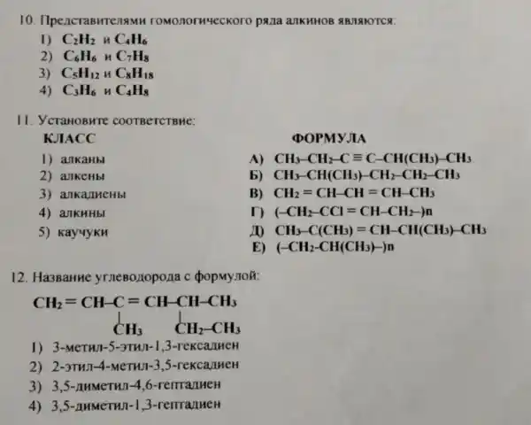 10 . IlpencraBHTenaMH romonormyeckoro pana ank HHOB ABJIA HOTCS:
1) C_(2)H_(2) HC_(4)H_(6)
2) C_(6)H_(6) HC_(7)H_(8)
3) C_(5)H_(12)HC_(8)H_(18)
4) C_(3)H_(6) HC_(4)H_(8)
11. YcraHOBHTE COOTBCTCTBHe:
KJIACC
(DOPMYJIA
1) ankaHbl
A) CH_(3)-CH_(2)-Cequiv C-CH(CH_(3))-CH_(3)
2) ankeHbl
b) CH_(3)-CH(CH_(3))-CH_(2)-CH_(2)-CH_(3)
3) ankanmeHbl
B) CH_(2)=CH-CH=CH-CH_(3)
4) ankHHbl
(-CH_(2)-CCl=CH-CH_(2)-)n
5) KayyykH
CH_(3)-C(CH_(3))=CH-CH(CH_(3))-CH_(3)
E) (-CH_(2)-CH(CH_(3))-)n
12. Ha3BaHH e yrneBonopona c
CH_(2)=CH-C=CH-CH-CH_(3) downarrow CH_(3) CH_(2)-CH_(3)
1) 3-MeTHI -5-3TH/1-1,3 -rekcal new
2) 2-3THJ1-4 -MeTHI-3,5-rekcanneH
3) 3,5-A HMeTHI-4,6 -remanuely
4) 3,5 -AHMeTH ul-1.3 -remail HeH