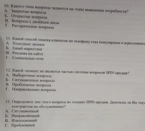 10. Kakoro THIIa Borrpocbl 3a)IaroTC Ha 3Tarle BblaBJeHua HOTPEOHOCTH?
A. 3akpbitble Borrpocbl
b
B. Borrpocbl c IIBO'GHbIM JIHOM
T - PurophyecKne Borrpocbl
11. Kakoủ crioco6 HOHCKa KJHeHTOB no renecpoHy cram HOTYJISIPH bIM B arpeccHBHbIX
A. Xonorthble 3BOHKH
b. Email -MapKeTHHr
B. PekJama Ha caúre
T. CounalibHble cery
12. Kakoủ 3JIeMeHT He ABJISETCA YaCTbIO CHCTEMbL BOTIPOCOB SPIN-riponax?
A BOIIPOCEI
b. CuryallHoHHb e Borrpocbl
B Bonpocbl
I Borlpocbl
13. Oriperiesure THII 3TOTO no TexHHKe SPIN JIM BbI Teky
KOHTpaKTOM Ha 06C.IIyXKHBaHue?
A
b
B