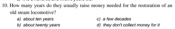 10. How many years do they usually raise money needed for the restoration of an
old steam locomotive?
a) about ten years
c) a few decades
b) about twenty years
d) they don't collect money for it