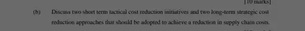 [10 marks]
(b) Discuss two short term tactical cost reduction initiatives and two long-lerm strategic cost
reduction approaches that should be adopted to achieve a reduction in supply chain costs.