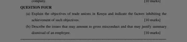 [10 marks]
QUESTION FOUR
(a) Explain the objectives of trade unions in Kenya and indicate the factors inhibiting the
achievement of such objectives.
[10 marks]
(b) Describe the issues that may amount to gross misconduct and that may justify summary
dismissal of an employee.
[10 marks]