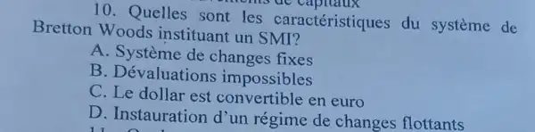 10. Quelles sont les caractéristiques du systeme de
moms uc
Bretton Woods instituant un SMI?
A. Système de fixes
B . Dévaluations impossibles
C est en euro
D. Instauration d'un régime de changes flottants