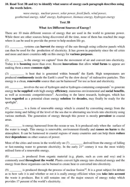 10. Read Text 3B and try to identify what source of energy each paragraph describes using
the words below.
wave energy, nuclear power, solar power, fossil fuels, wind power,
geothermal energy, tidal energy, hydropower,biomass energy, hydrogen energy
Text 3B
What Are Different Sources of Energy?
There are 10 main different sources of energy that are used in the world to generate power.
While there are other sources being discovered all the time, none of them has reached the stage
where it can be used to provide the power to help modern life go.
(1) __ systems can harvest the energy of the sun through using collector panels which
can then be used for the production of electricity. It has grown in popularity since the oil crisis
and more and more countries rely on this energy for various purposes.
(2) __ is the energy we capture^2 from the movement of air and convert into electricity.
Today it is booming more than ever. Recent innovations that allow wind farms to appear are
making them a more common sight
(3) __ is heat that is generated within beneath^3 the Earth. High temperatures are
produced continuously inside the Earth's crust'by the slow decay^5 of radioactive particles . This
energy is a clean renewable source that can be harnessed for use as heat and electricity.
(4) __ involves the use of hydrogen and/or hydrogen-containing compounds' to generate
energy to be supplied with high energy efficiency, numerous environmental and social benefits.
as well as economic competitiv eness". According to the lates research, hydrogen . which has
been regarded as a potential clean energy solution for decades , may finally be ready for the
spotlight?
(5) __ is a form of renewable energy which is created by converting energy from the
regular rising and falling of the level of the sea due to alternating sea levels into electricity using
various methods. The generation of energy through this power is mostly prevalent in coastal
areas.
(6) __ is energy harnessed from the ocean or sea . It is produced only when the surface of
the water is rough This energy is renewable , environment-friendly and causes no harm to the
atmosphere. It can be harnessed in coastal regions of many countries and can help them reduce
their dependence on other sources of power.
Most of the cities and towns in the world rely on (7) __ derived from the energy of falling
or fast-running water to generate electricity. In the early 21^st century it was the most widely
utilised form of a renewable energy.
(8) __ is produced from organic material (e.g.plants, such as corn and soy) and is
commonly used throughout the world . Plants convert light energy into chemical energy and the
energy from these organisms can be burned to create heat or converted into electricity.
(9) __ is produced through the process of nuclear fission 10. It is a great subject for debate
as to how safe it is and whether or not it is really energy efficient when you take into account
the waste it produces . But it still remains one of the major sources of energy today which
provides 17 percent of the world's electricity.