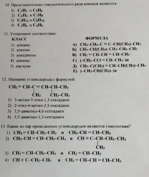 10 romonorweckoro pana aJIKHHOB ABJI MOTC a
1) C_(2)H_(2) MC_(4)H_(6)
2) C_(6)H_(6) MC_(7)H_(8)
3) C_(5)H_(12)HC_(8)H_(18)
4) C_(3)H_(6) MC_(4)H_(8)
11. YcraHOBHTC COOTBeTCTBHe:
KJIACC
POPMYJI A
1) allkaHbl
A) CH_(3)-CH_(2)-Cequiv C-CH(CH_(3))-CH_(3)
2) ankeHbl
b) CH_(3)-CH(CH_(3))-CH_(2)-CH_(2)-CH_(3)
3) ankanueHb
B) CH_(2)=CH-CH=CH-CH_(3)
4) aJIKHHbl
D (-CH_(2)-CCl=CH-CH_(2)))
5) KayuykH
20 CH_(3)-C(CH_(3))=CH-CH(CH_(3))-CH_(3)
E) (-CH_(2)-CH(CH_(3))-)n
12. Ha3BaHue yrneBo,10pona c popMynon
CH_(2)=CH-C=CH-CH-CH_(3) downarrow CH_(3) CH_(2)-CH_(3)
1) 3-MeTHII-5-3THn-1,3-rekcallmen
2) 2-3THJ-4 -MeTHJI-3 ,5-rekca/meH
3) 3,5-AHMeTHJ-4.6-remanueH
4) 3,5-AHMeTHI-13-renranneH
13. KakHe u3 nap npuBeneHHbl ABJAIOTCA TOMO noramu?
1) CH_(2)=CH-CH_(2)-CH_(3)	CH_(3)-CH=CH-CH_(3)
2) CH_(3)-CH=CH-CH_(2)-CH_(3) CH=C-CH-CHL-CH
CHequiv C-CH-CH_(2)-CH_(3) CH_(3)
3) CH_(2)=CH-CH_(2)-CH_(3) H CH_(2)=CH-CH_(3)
4) CHequiv C-CH_(2)-CH_(3) M CH_(2)=CH-CH=CH-CH_(3)