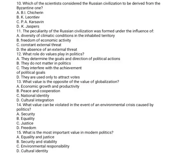 10. Which of the scientists considered the Russian civilization to be derived from the
Byzantine one?
A. B.I. Chicherin
B. K. Leontiev
C. P. A. Karsavin
D. K. Jaspers
11. The peculiarity of the Russian civilization was formed under the influence of:
A. diversity of climatic conditions in the inhabited territory
B. freedom of economic activity
C. constant external threat
D. the absence of an external threat
12. What role do values play in politics?
A. They determine the goals and direction of political actions
B. They do not matter in politics
C. They interfere with the achievement
of political goals
D. They are used only to attract votes
13. What value is the opposite of the value of globalization?
A. Economic growth and productivity
B. Peace and cooperation
C. National identity
D. Cultural integration
14. What value can be violated in the event of an environmental crisis caused by
politics?
A. Security
B. Equality
C. Justice
D. Freedom
15. What is the most important value in modern politics?
A. Equality and justice
B. Security and stability
C. Environmental responsibility
D. Cultural identity