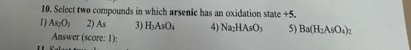 10. Select two compounds in which arsenic has an oxidation state +5
1) As_(2)O_(3)
2) As
3) H_(3)AsO_(4)
4) Na_(2)HAsO_(3)
5) Ba(H_(2)AsO_(4))_(2)
Answer (score: 1):