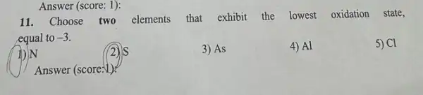 11. Choose two elements that exhibit the lowest oxidation state,
equal to -3
5) Cl
IDIN
3) As
4) Al
Answer (score:V)
Answer (score: 1):