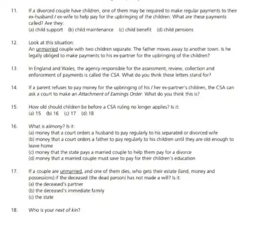 11 If a divorced couple have children, one of them may be required to make regular payments to their
ex-husband/ex-wife to help pay for the upbringing of the children What are these payments
called? Are they
(a) child support (b)child maintenance (c) child benefit (d) child pensions
12 Look at this situation:
An unmarried couple with two children separate. The father moves away to another town, is he
legally obliged to make payments to his ex-partner for the upbringing of the children?
13 In England and Wales the agency responsible for the assessment, review, collection and
enforcement of payments is called the CSA. What do you think these letters stand for?
14 If a parent refuses to pay money for the upbringing of his / her ex-partner's children, the CSA can
ask a court to make an Attachment of Earnings Order. What do you think this is?
How old should children be before a CSA ruling no longer applies?is it
(a) 15 (b) 16 (c) 17 (d) 18
16 What is alimony? is it
(a) money that a court orders a husband to pay regularly to his separated or divorced wife
(b) money that a court orders a father to pay regularly to his children until they are old enough to
leave home
(c) money that the state pays a married couple to help them pay for a divorce
(d) money that a married couple must save to pay for their children's education
17 If a couple are unmarried and one of them dies, who gets their estate (land, money and
possessions) if the deceased (the dead person) has not made a will?is it
(a) the deceased's partner
(b) the deceased's immediate family
(c) the state
18. Who is your next of kin?