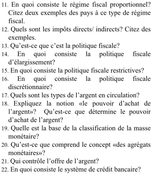 11. En quoi consiste le régime fiscal proportionnel?
Citez deux exemples des pays à ce type de régime
fiscal.
12. Quels sont les impôts directs/indirects? Citez des
exemples.
13. Qu'est-ce que c'est la politique fiscale?
14. En quoi consiste la politique fiscale
d'élargissement?
15. En quoi consiste la politique fiscale restrictives?
16. En quoi consiste la politique fiscale
discrétionnaire?
17. Quels sont les types de l'argent en circulation?
18. Expliquez la notion <de pouvoir d'achat de
l'argent)? Qu 'est-ce que détermine le pouvoir
d'achat de l'argent?
19. Quelle est la base de la classification de la masse
monétaire?
20. Qu'est-ce que comprend le concept <<des agregats
monétaires)?
21. Qui contrôle l'offre de l'argent?
22. En quoi consiste le système de crédit bancaire?