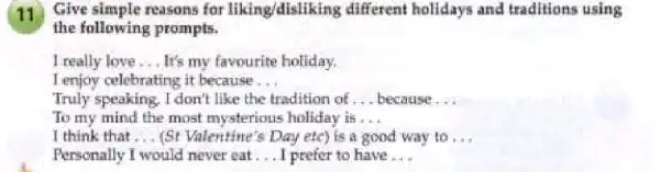 11 Give simple reasons for liking/disliking different holidays and traditions using
the following prompts.
I really love __ It's my favourite holiday.
I enjoy celebrating it because __
Truly speaking, I don't like the tradition of __ because...
To my mind the most mysterious holiday is __
I think that __ (St Valentine's Day etc) is a good way to __
Personally I would never eat __ I prefer to have __