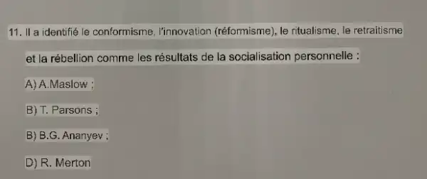 11. II a identifie le conformisme, l'innovation (réformisme), le ritualisme, le retraitisme
et la rébellion comme les résultats de la socialisation personnelle :
A) A.Maslow ;
B) T. Parsons ;
B) B.G. Ananyev ;
D) R. Merton