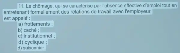 11. Le chômage, qui se caractérise par l'absence effective d'emploi tout en
entretenant formellement des relations de travail avec l'employeur,
est appelé :
a) frottements ;
b) caché ;
c) institutionnel ;
d)cyclique ;
d) saisonnier.