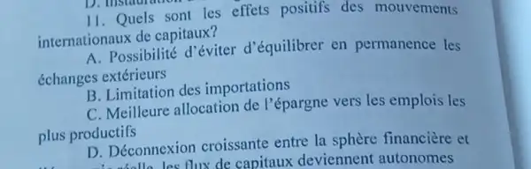 11. Quels sont les effets positifs des mouvements
internationaux de capitaux?
A. Possibilité d'éviter d'équilibrer en permanence les
échanges extérieurs
B. Limitation des importations
C. Meilleure allocation de l'épargne vers les emplois les
plus productifs
D. Déconnexion croissante entre la sphère financière et
D. Deconnex flux de capitaux deviennent autonomes