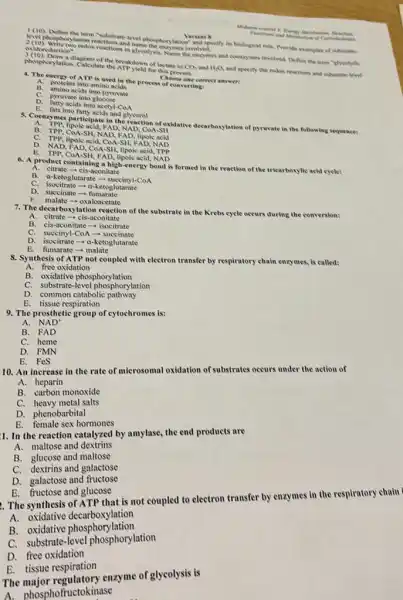 1(10) Define the term Whatsandevel phosphorylation?and specify its biological role. Provide examples of substrate
Muberm con
a. (c) Mouphorylation reactions and
oxidoreduction".
the encymes and coenzymes involved. Define the term "stycolytic
of lactate to CO_(2) and H_(2)O
and specify the redox reactions and substrate-level
4. The energy of ATP is used in the process of converting?
proteins into amino acids
amino acids into pyruvate
A.
pyruvate into glucose
D. farty acids into second.com
be fars into fatty acids and glocerol
8. Coenzymes participate in the 140. (conofosidative decarboylation of pyruvate in the following sequence:
FAD, NAD, CoA-SH
B. TPP, COA-SH, NAD FAD, lipoic acid
C.
TPP, lipoie acid, Cod-stir, FAD, Nabo
D. NAD, FAD, cid, COA lipoic acid, TPP
acid, NAD
6. A product containing a high-energy bond is formed in the reaction of the tricarboxylic acid cycle:
A. citrate - cis-aconitate
B. a-ketoglutarate-succinyl-CoA
C. isocitrate - a-ketoglutarate
succinate fumarate
F. malate - oxaloacetate
7. The decarboxylation reaction of the substrate in the Krebs cycle occurs during the conversion:
A. citrate-cis -aconitate
B. cis-aconitate- isocitrate
C. succinyl-CoA-succinate
D. isocitrate -a-ketoglutarate
E. fumarate -malate
8. Synthesis of ATP not coupled with electron transfer by respiratory chain enzymes.is called:
A. free oxidation
B. oxidative phosphorylation
C. substrate-level phosphorylation
D. common catabolic pathway
B. tissue respiration
9. The prosthetic group of cytochromes is:
A. NAD
B. FAD
C. heme
D. FMN
E. FeS
10. An increase in the rate of microsomal oxidation of substrates occurs under the action of
A. heparin
B. carbon monoxide
C. heavy metal salts
D. phenobarbital
E. female sex hormones
1. In the reaction catalyzed by amylasc, the end products are
A. maltose and dextrins
B. glucose and maltose
C. dextrins and galactose
E. fructose and glucose
The synthesis of ATP that is not coupled to electron transfer by enzymes in the respiratory chain
A.oxidative decarboxylation
B. oxidative phosphorylation
C. substrate -level phosphorylation
D. free oxidation
E. tissue respiration
The enzyme of glycolysis is
A. phosphofructok inase