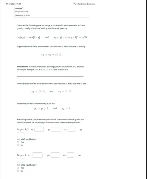 11.12.2024,11:07
Question 1
Not yet answered
Marked out of 30.00
Consider the following pure exchange economy with two consumers and two
goods, I and y Consumer's utility functions are given by
u_(1)(x,y)=min 2x,y  and u_(2)(x,y)=(x+y-1)^2+sqrt (10)
Suppose that the initial endowments of Consumer 1 and Consumer 2 satisfy
omega _(1)+omega _(2)=(2,2)
Instructions: If you answer is not an integer,round your answer to 2 decimal
places (for example, 1/3 is 0.33,1/2 is 0.5 and 2/3 is 0.67).
__
First suppose that the initial endowments of Consumer 1 and Consumer 2 are
omega _(1)=(1,1) and omega _(2)=(1,1)
Normalize prices in this economy such that
p_(x)=pgeqslant 0 and p_(y)=1
For each p below.calculate demands of both consumers for both goods and
identify whether the resulting profile constitutes a Walrasian equilibrium.
for p=1/2 x_(1): y_(1):square x_(2):square  y_(2):
square 
Is it a WE equilibrium?
Yes
No
for p=2 x_(1): y_(1):square x_(2):square y_(2):
square 
Is it a WE equilibrium?
Yes
No
Pure Exchange Economy