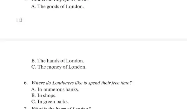 112
A. The goods of London.
B. The hands of London.
C. The money of London.
6. Where do Londoners like to spend their free time?
A. In numerous banks.
B. In shops.
C. In green parks.