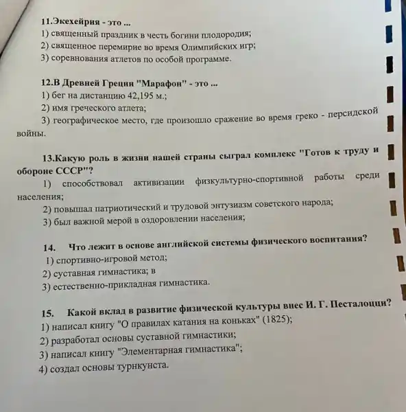 11.3kexeiipust - 3T0 __
1) CBSTICHH5IX npa3/IHHK B
2) CBsturentHoe nepeMixpHe BO BpeMs O.IIHMTHỨCKHX HIP;
3) copeBHOBaHH amzeroB no oco6oã nporpaMMe.
12.B JIpeBHeii T penun "MapapoH" -3T0 __
1) 6er Ha AHCTaHIIHIO 42,195 M.:
2) HMst rpeveckoro anzrera;
3) reorpadpuyeckoe Mecro, TRe TIPOH3OIIIIO CpaXCHHe BO BpeMSI TPEKO - TepcHICKOH
13.Kakyro poilb B XH3HH Hamei crpaHbl C5ITPAJ KOMILIeKC "TOTOB K TPyny H
060poHe CCCP"?
1) crroco6CTBOBaII aKTHBR3aIIHH QR3KYJISTYPHO -criopTHBHOỮ
pa6oTbl cperm
Hace JIeHHSI;
2) IIOBSIIIIaz1 narpHoTKYeCKHH H TPYTIOBOX 3HTY3Ha3M coBerckoro Hapo/Ia;
3) 65.II BaXKHOỮ Mepor B O3ZOPOBIEHIAH HaceTTeHNS;
14. YTO JIexHT B OCHOBE aHT-THICKOÃ CHCTEMb
1) CTOPTHBHO-ATPOBOM MeTOR;
2) cycraBHas THMHaCTHKa; B
3) ecrecTBeHHO-TIPHKIIa/Has THMHaCTHKa.
15. Kakoủ BKJa] B pa3BHTHe QH3HYeCKO if KYJIbTypbI BHec M. T . Hecranouun?
1) HamHcaJI KHHTY "O IIpaBHIIax KaraHHNH Hà KOHbKax" (1825);
2) paspaboran ocHOB5l CyCTaBHO X THMHaCTHKH;
3) HarricaJI KHHTY "3)IewerrapHas THMHaCTHKa";
4) co3,IIaJI OCHOBBI TypHKYHCTa.